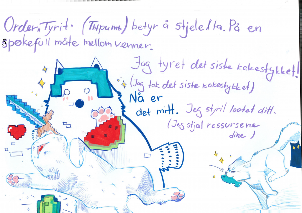 Illustrasjon av katter i kamp. Bak i bildet er to katter. Den ene, en hvit katt har  en fisk i munnen og løper avgårde med et lurt uttrykk. I bakgrunnen står en svart katt igjen og kikker. I forgrunnen av bildet pågår en kamp mellom to katter. Den fremst og minste hopper opp i lufta, mens katta bak har et sverd i hånden. Begge prøver å få tak i ulike figurer, et hjerte, en vannmelon, en diamant, som i et dataspill. På tegningen er det skrevet: ORdet tyrit betyr å stjele. På en spøkefull måte mellom venner. Jeg tret det siste kakestykket! Nå er det mitt. Jeg tyret lootet ditt. (Jeg stjal ressursene dine).
