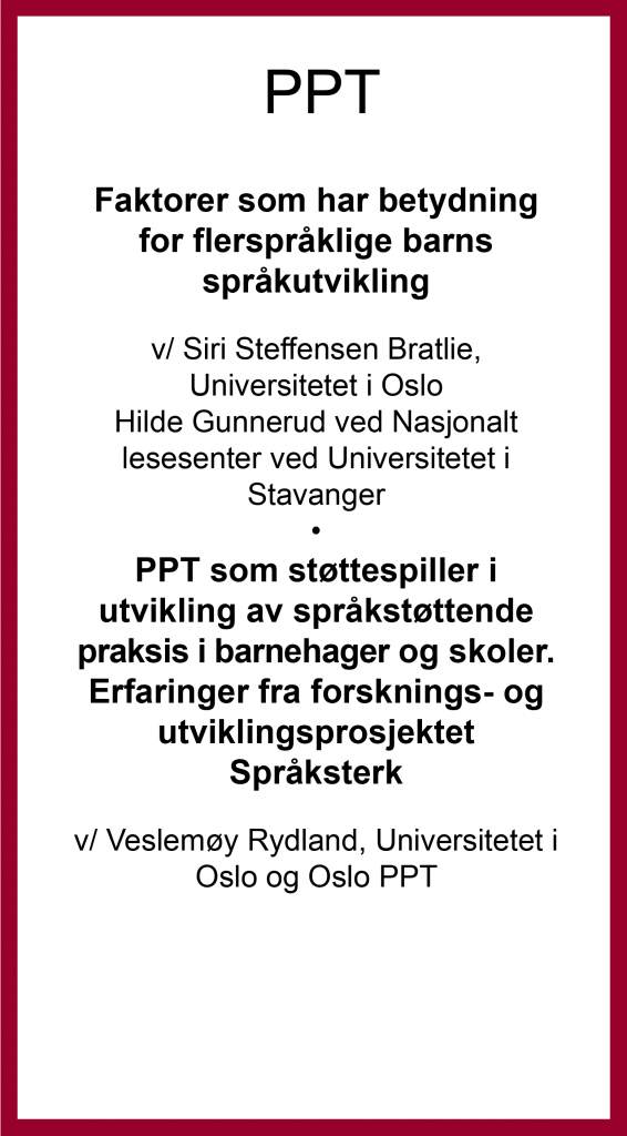 PPT: Faktorer som har betydning for flerspråklige barns språkutvikling v/ Siri Steffensen Bratlie, Universitetet i Oslo Hilde Gunnerud ved Nasjonalt lesesenter ved Universitetet i Stavanger • PPT som støttespiller i utvikling av språkstøttende praksis i barnehager og skoler. Erfaringer fra forsknings- og utviklingsprosjektet Språksterk v/ Veslemøy Rydland, Universitetet i Oslo og Oslo PPT