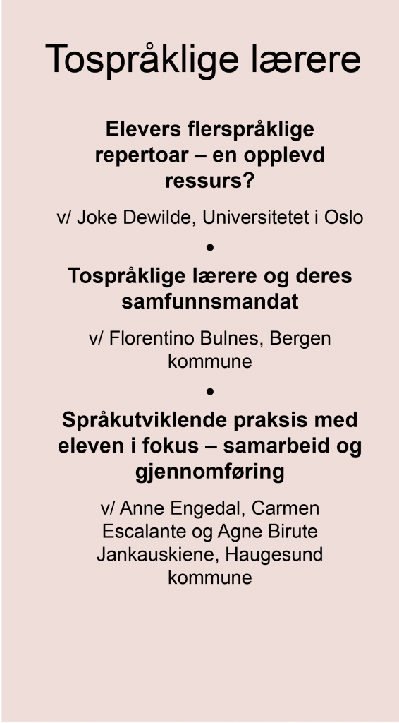 Tospråklige lærere Elevers flerspråklige repertoar – en opplevd ressurs? v/ Joke Dewilde, Universitetet i Oslo • Tospråklige lærere og deres samfunnsmandat v/ Florentino Bulnes • Språkutviklende praksis med eleven i fokus – samarbeid og gjennomføring v/ Anne Engedal, Carmen Escalante og Agne Birute Jankauskiene, Haugesund kommune